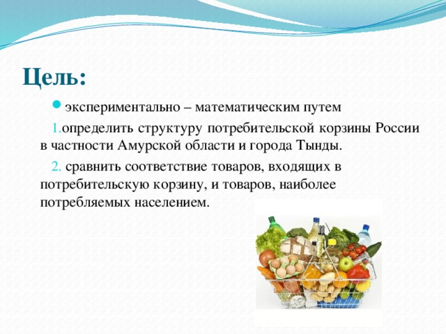 Цель:  экспериментально – математическим путем определить структуру потребительской корзины России в частности Амурской области и города Тынды.  сравнить соответствие товаров, входящих в потребительскую корзину, и товаров, наиболее потребляемых населением. 