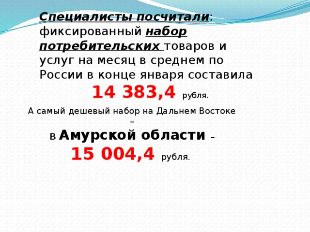 Специалисты посчитали : фиксированный набор потребительских товаров и услуг на месяц в среднем по России в конце января составила  14 383,4  рубля. А самый дешевый набор на Дальнем Востоке –  в  Амурской области – 15 004,4 рубля. 