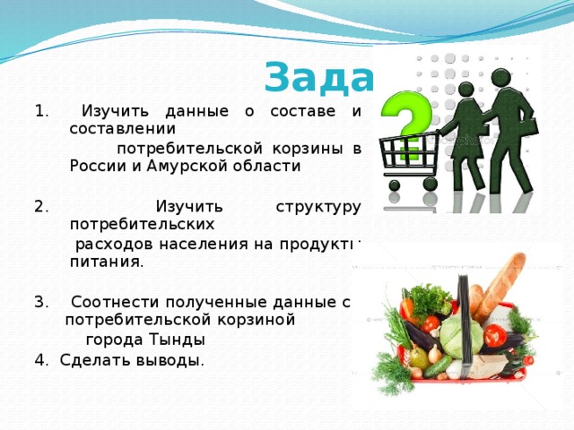  Задачи: 1. Изучить данные о составе и составлении  потребительской корзины в России и Амурской области 2. Изучить структуру потребительских  расходов населения на продукты питания. 3. Соотнести полученные данные с потребительской корзиной  города Тынды 4. Сделать выводы. 