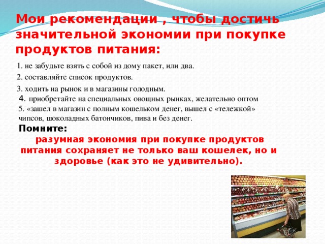 Мои рекомендации , чтобы достичь значительной экономии при покупке продуктов питания: 1. не забудьте взять с собой из дому пакет, или два. 2. составляйте список продуктов. 3. ходить на рынок и в магазины голодным. 4. приобретайте на специальных овощных рынках, желательно оптом 5. «зашел в магазин с полным кошельком денег, вышел с «тележкой» чипсов, шоколадных батончиков, пива и без денег. Помните:  разумная экономия при покупке продуктов питания сохраняет не только ваш кошелек, но и здоровье (как это не удивительно). 