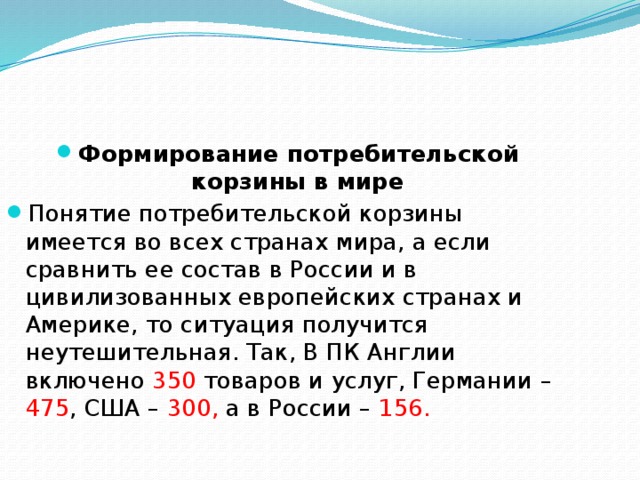 Формирование потребительской корзины в мире Понятие потребительской корзины имеется во всех странах мира, а если сравнить ее состав в России и в цивилизованных европейских странах и Америке, то ситуация получится неутешительная. Так, В ПК Англии включено 350 товаров и услуг, Германии – 475 , США – 300, а в России – 156. 