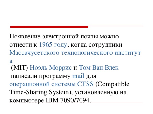 Появление электронной почты можно отнести к  1965 году , когда сотрудники  Массачусетского технологического института  (MIT) Ноэль Моррис  и  Том Ван Влек  написали программу  mail  для операционной системы   CTSS  (Compatible Time-Sharing System), установленную на компьютере IBM 7090/7094.