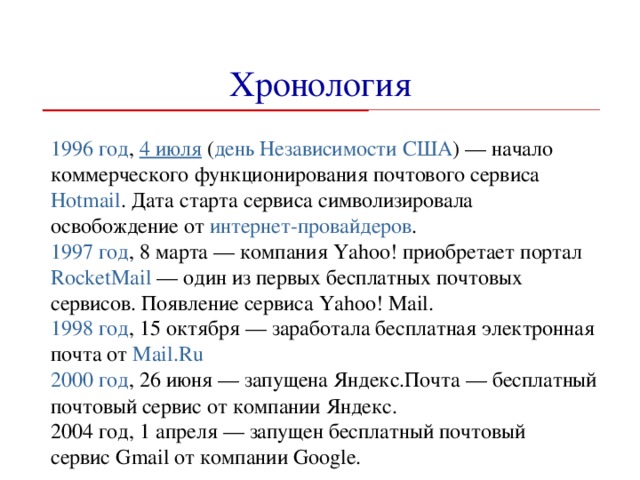 Хронология 1996 год ,  4 июля  ( день Независимости   США ) — начало коммерческого функционирования почтового сервиса Hotmail . Дата старта сервиса символизировала освобождение от  интернет-провайдеров . 1997 год , 8 марта — компания Yahoo! приобретает портал  RocketMail  — один из первых бесплатных почтовых сервисов. Появление сервиса Yahoo! Mail. 1998 год , 15 октября — заработала бесплатная электронная почта от  Mail.Ru 2000 год , 26 июня — запущена Яндекс.Почта — бесплатный почтовый сервис от компании Яндекс. 2004 год, 1 апреля — запущен бесплатный почтовый сервис Gmail от компании Google.