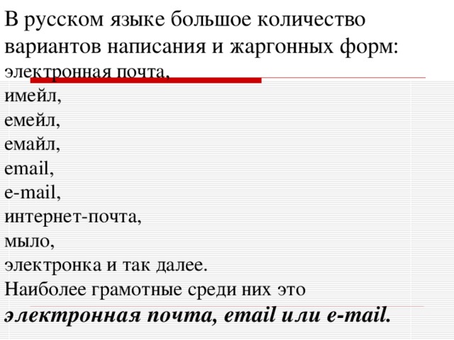 В русском языке большое количество вариантов написания и жаргонных форм: электронная почта, имейл, емейл, емайл, email, e-mail, интернет-почта, мыло, электронка и так далее. Наиболее грамотные среди них это электронная почта, email или e-mail.