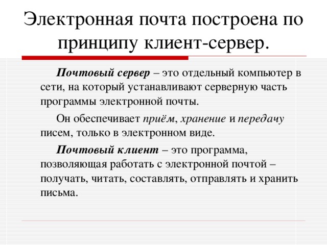 Электронная почта построена по принципу клиент-сервер.    Почтовый сервер – это отдельный компьютер в сети, на который устанавливают серверную часть программы электронной почты.    Он обеспечивает приём , хранение и передачу писем, только в электронном виде.    Почтовый клиент – это программа, позволяющая работать с электронной почтой – получать, читать, составлять, отправлять и хранить письма.