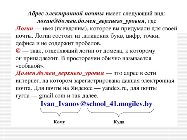 Адрес электронной почты имеет следующий вид: логин@домен.домен_верхнего_уровня , где Логин  — имя (псевдоним), которое вы придумали для своей почты. Логин состоит из латинских букв, цифр, точки, дефиса и не содержит пробелов. @  — знак, отделяющий логин от домена, к которому он принадлежит. В просторечии обычно называется «собакой». Домен.домен_верхнего_уровня  — это адрес в сети интернет, на котором зарегистрирована данная электронная почта. Для почты на Яндексе — yandex.ru, для почты гугла — gmail.com и так далее. Ivan_Ivanov@school_41.mogilev.by    Кому Куда