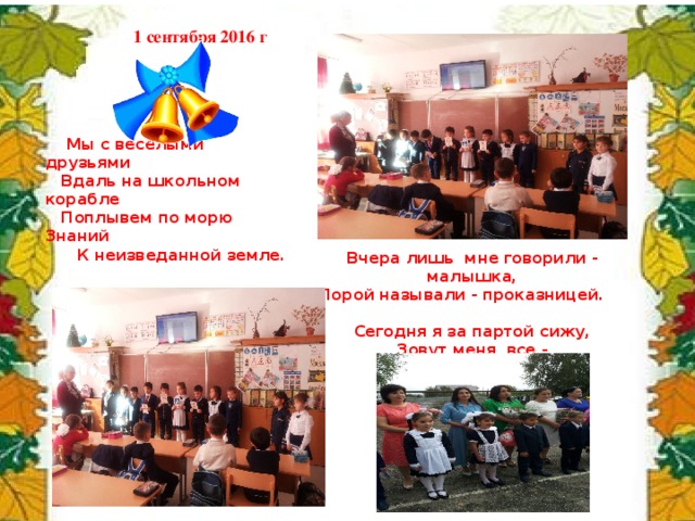 1 сентября 2016 г  Мы с веселыми друзьями  Вдаль на школьном корабле  Поплывем по морю Знаний  К неизведанной земле. Вчера лишь мне говорили - малышка,  Порой называли - проказницей. Сегодня я за партой сижу, Зовут меня все - первоклассницей! 