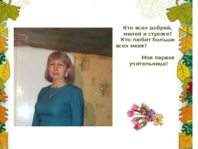 Кто всех добрей, милей и строже?  Кто любит больше всех меня? Моя первая учительница! 