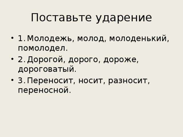 Поставьте ударение 1.  Молодежь, молод, молоденький, помолодел. 2.  Дорогой, дорого, дороже, дороговатый. 3.  Переносит, носит, разносит, переносной. 