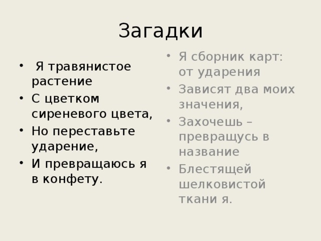 Загадки  Я травянистое растение C цветком сиреневого цвета, Но переставьте ударение, И превращаюсь я в конфету. Я сборник карт: от ударения Зависят два моих значения, Захочешь – превращусь в название Блестящей шелковистой ткани я. 