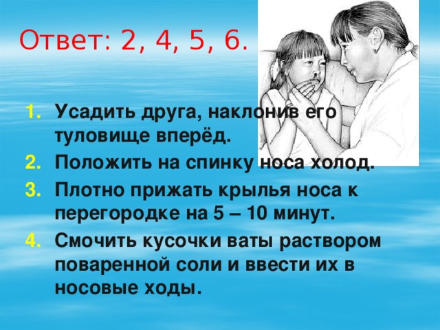 Ответ: 2, 4, 5, 6. Усадить друга, наклонив его туловище вперёд. Положить на спинку носа холод. Плотно прижать крылья носа к перегородке на 5 – 10 минут. Смочить кусочки ваты раствором поваренной соли и ввести их в носовые ходы. 