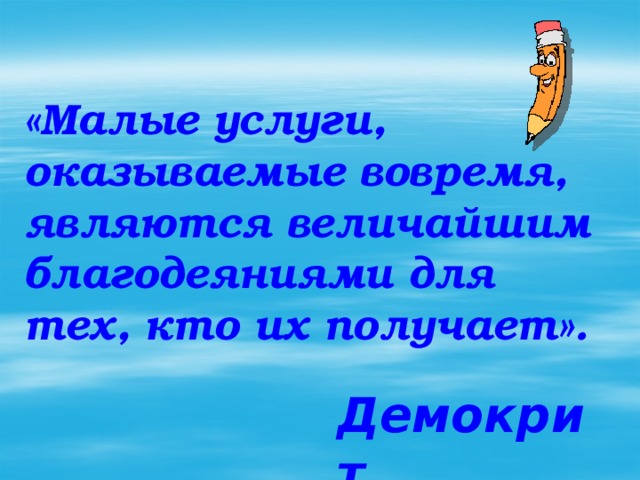 «Малые услуги, оказываемые вовремя, являются величайшим благодеяниями для тех, кто их получает». Демокрит 