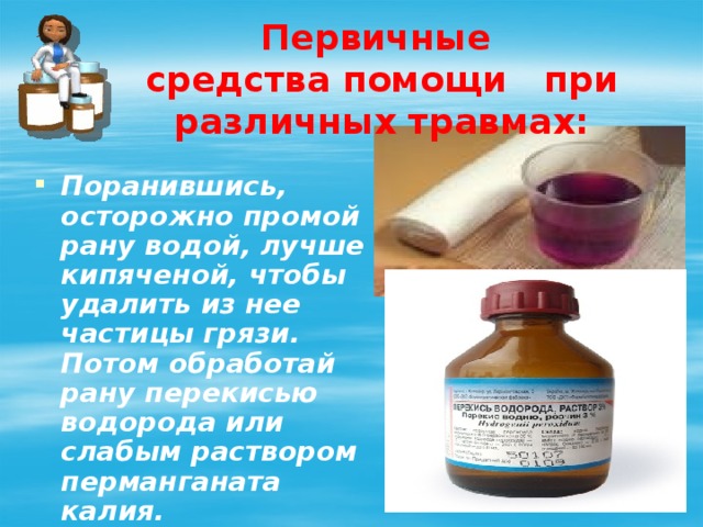 Первичные средства помощи при различных травмах: Поранившись, осторожно промой рану водой, лучше кипяченой, чтобы удалить из нее частицы грязи. Потом обработай рану перекисью водорода или слабым раствором перманганата калия. 