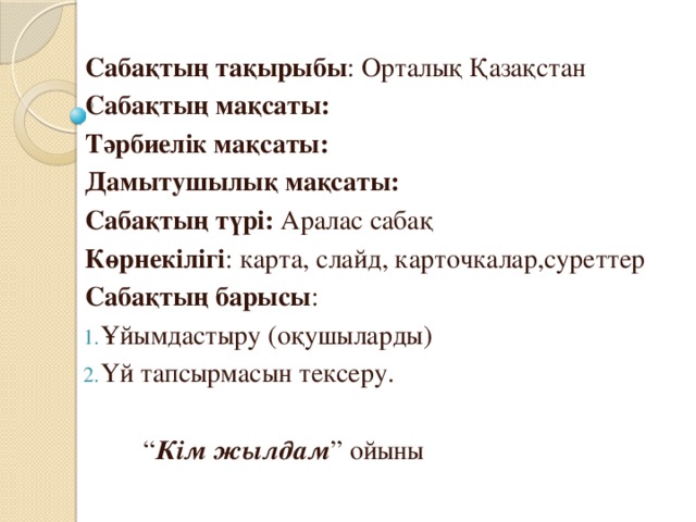 Сабақтың тақырыбы : Орталық Қазақстан Сабақтың мақсаты: Тәрбиелік мақсаты: Дамытушылық мақсаты: Сабақтың түрі: Аралас сабақ Көрнекілігі : карта, слайд, карточкалар,суреттер Сабақтың барысы : Ұйымдастыру (оқушыларды) Үй тапсырмасын тексеру. “ Кім жылдам ” ойыны 