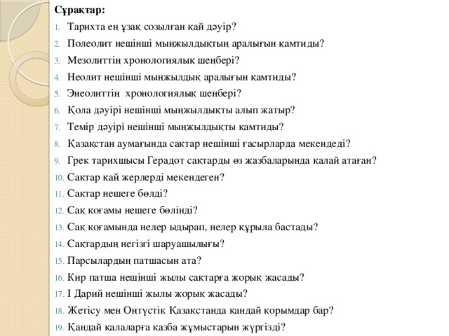 Сұрақтар: Тарихта ең ұзақ созылған қай дәуір? Полеолит нешінші мыңжылдықтың аралығын қамтиды? Мезолиттің хронологиялық шеңбері? Неолит нешінші мыңжылдық аралығын қамтиды? Энеолиттің хронологиялық шеңбері? Қола дәуірі нешінші мыңжылдықты алып жатыр? Темір дәуірі нешінші мыңжылдықты қамтиды? Қазақстан аумағында сақтар нешінші ғасырларда мекендеді? Грек тарихшысы Герадот сақтарды өз жазбаларында қалай атаған? Сақтар қай жерлерді мекендеген? Сақтар нешеге бөлді? Сақ қоғамы нешеге бөлінді? Сақ қоғамында нелер ыдырап, нелер құрыла бастады? Сақтардың негізгі шаруашылығы? Парсылардың патшасын ата? Кир патша нешінші жылы сақтарға жорық жасады? І Дарий нешінші жылы жорық жасады? Жетісу мен Оңтүстік Қазақстанда қандай қорымдар бар? Қандай қалаларға қазба жұмыстарын жүргізді? 