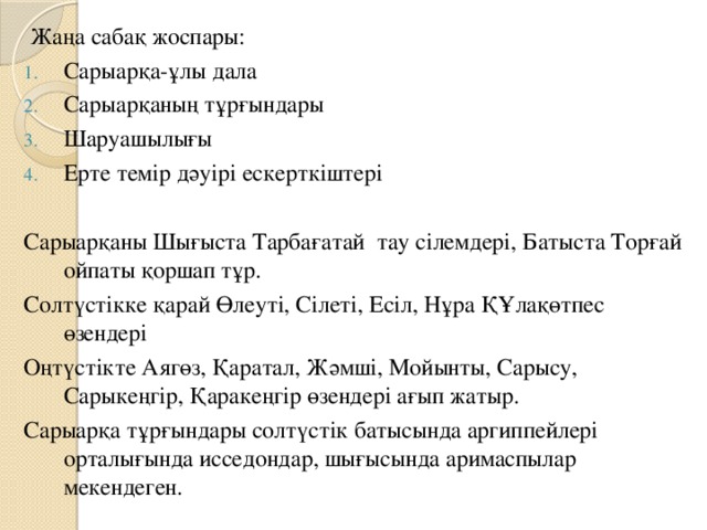 Жаңа сабақ жоспары: Сарыарқа-ұлы дала Сарыарқаның тұрғындары Шаруашылығы Ерте темір дәуірі ескерткіштері Сарыарқаны Шығыста Тарбағатай тау сілемдері, Батыста Торғай ойпаты қоршап тұр. Солтүстікке қарай Өлеуті, Сілеті, Есіл, Нұра ҚҰлақөтпес өзендері Оңтүстікте Аягөз, Қаратал, Жәмші, Мойынты, Сарысу, Сарыкеңгір, Қаракеңгір өзендері ағып жатыр. Сарыарқа тұрғындары солтүстік батысында аргиппейлері орталығында исседондар, шығысында аримаспылар мекендеген. 