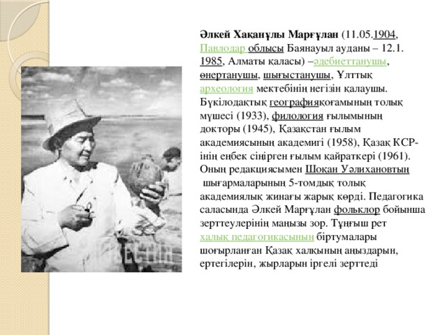 Әлкей Хақанұлы Марғұлан  (11.05. 1904 ,  Павлодар облысы  Баянауыл ауданы – 12.1. 1985 , Алматы қаласы) – әдебиеттанушы ,  өнертанушы ,  шығыстанушы , Ұлттық  археология  мектебiнiң негiзiн қалаушы. Бүкiлодақтық  география қоғамының толық мүшесi (1933),  филология  ғылымының докторы (1945), Қазақстан ғылым академиясының академигі (1958), Қазақ КСР-iнiң еңбек сiңірген ғылым қайраткерi (1961). Оның редакциясымен  Шоқан Уәлихановтың  шығармаларының 5-томдық толық академиялық жинағы жарық көрді. Педагогика саласында Әлкей Марғұлан  фольклор  бойынша зерттеулерінің маңызы зор. Тұңғыш рет  халық педагогикасының  біртумалары шоғырланған Қазақ халқының аңыздарын, ертегілерін, жырларын іргелі зерттеді 