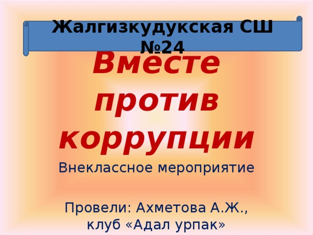 Жалгизкудукская СШ №24 Вместе против коррупции Внеклассное мероприятие Провели: Ахметова А.Ж., клуб «Адал урпак» 