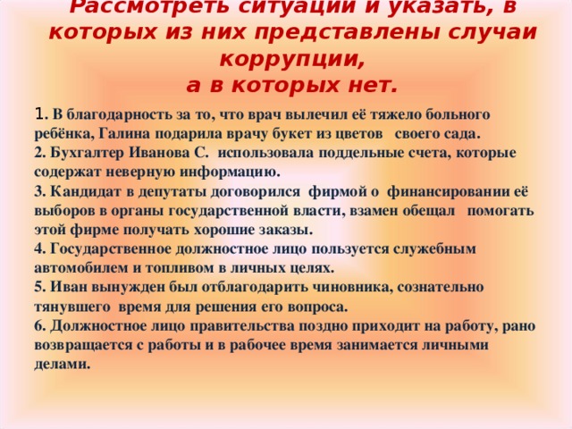 Рассмотреть ситуации и указать, в которых из них представлены случаи коррупции,  а в которых нет.   1 . В благодарность за то, что врач вылечил её тяжело больного ребёнка, Галина подарила врачу букет из цветов своего сада. 2. Бухгалтер Иванова С. использовала поддельные счета, которые содержат неверную информацию. 3. Кандидат в депутаты договорился фирмой о финансировании её выборов в органы государственной власти, взамен обещал помогать этой фирме получать хорошие заказы. 4. Государственное должностное лицо пользуется служебным автомобилем и топливом в личных целях. 5. Иван вынужден был отблагодарить чиновника, сознательно тянувшего время для решения его вопроса. 6. Должностное лицо правительства поздно приходит на работу, рано возвращается с работы и в рабочее время занимается личными делами.  