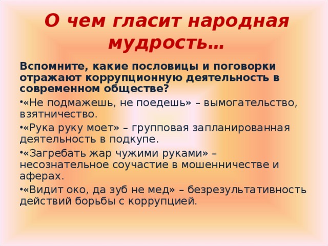 О чем гласит народная мудрость… Вспомните, какие пословицы и поговорки отражают коррупционную деятельность в современном обществе? «Не подмажешь, не поедешь» – вымогательство, взятничество. «Рука руку моет» – групповая запланированная деятельность в подкупе. «Загребать жар чужими руками» – несознательное соучастие в мошенничестве и аферах. «Видит око, да зуб не мед» – безрезультативность действий борьбы с коррупцией. 