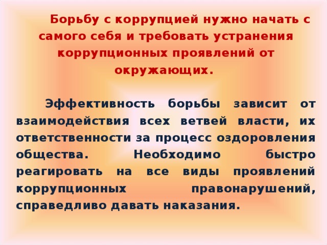  Борьбу с коррупцией нужно начать с самого себя и требовать устранения коррупционных проявлений от окружающих.   Эффективность борьбы зависит от взаимодействия всех ветвей власти, их ответственности за процесс оздоровления общества. Необходимо быстро реагировать на все виды проявлений коррупционных правонарушений, справедливо давать наказания.  