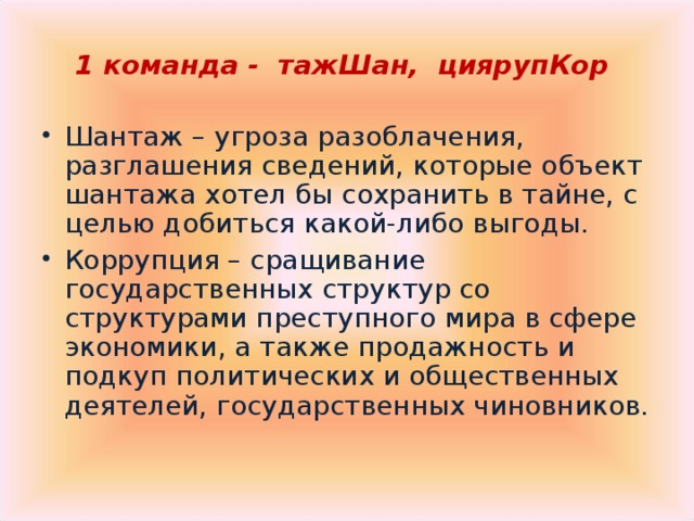 1 команда - тажШан, циярупКор  Шантаж – угроза разоблачения, разглашения сведений, которые объект шантажа хотел бы сохранить в тайне, с целью добиться какой-либо выгоды. Коррупция – сращивание государственных структур со структурами преступного мира в сфере экономики, а также продажность и подкуп политических и общественных деятелей, государственных чиновников.  