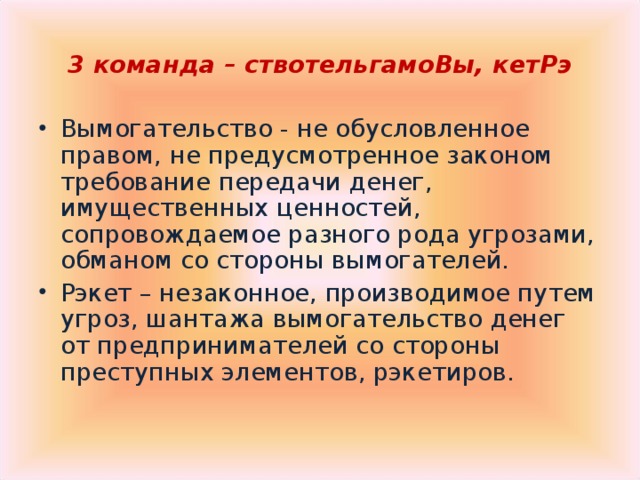3 команда – ствотельгамоВы, кетРэ  Вымогательство - не обусловленное правом, не предусмотренное законом требование передачи денег, имущественных ценностей, сопровождаемое разного рода угрозами, обманом со стороны вымогателей. Рэкет – незаконное, производимое путем угроз, шантажа вымогательство денег от предпринимателей со стороны преступных элементов, рэкетиров.   