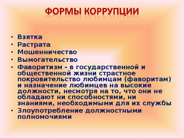 Взятка Растрата Мошенничество Вымогательство Фаворитизм - в государственной и общественной жизни страстное покровительство любимцам (фаворитам) и назначение любимцев на высокие должности, несмотря на то, что они не обладают ни способностями, ни знаниями, необходимыми для их службы Злоупотребление должностными полномочиями  