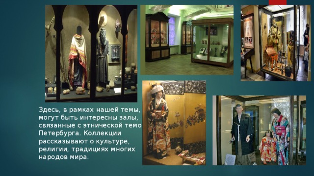 Здесь, в рамках нашей темы, могут быть интересны залы, связанные с этнической темой Петербурга. Коллекции рассказывают о культуре, религии, традициях многих народов мира.  