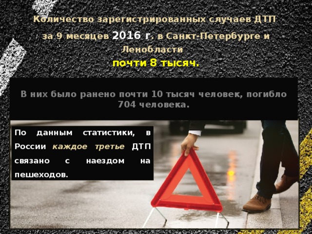 Количество зарегистрированных случаев ДТП за 9 месяцев 2016 г . в Санкт-Петербурге и Ленобласти    почти 8 тысяч.   В них было ранено почти 10 тысяч человек, погибло 704 человека. По данным статистики, в России каждое третье ДТП связано с наездом на пешеходов. 