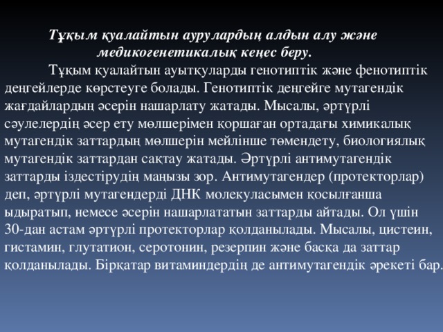  Тұқым қуалайтын аурулардың алдын алу және    медикогенетикалық кеңес беру.  Тұқым қуалайтын ауытқуларды генотиптік және фенотиптік деңгейлерде көрстеуге болады. Генотиптік деңгейге мутагендік жағдайлардың әсерін нашарлату жатады. Мысалы, әртүрлі сәулелердің әсер ету мөлшерімен қоршаған ортадағы химикалық мутагендік заттардың мөлшерін мейлінше төмендету, биологиялық мутагендік заттардан сақтау жатады. Әртүрлі антимутагендік заттарды іздестірудің маңызы зор. Антимутагендер (протекторлар) деп, әртүрлі мутагендерді ДНК молекуласымен қосылғанша ыдыратып, немесе әсерін нашарлататын заттарды айтады. Ол үшін 30-дан астам әртүрлі протекторлар қолданылады. Мысалы, цистеин, гистамин, глутатион, серотонин, резерпин және басқа да заттар қолданылады. Бірқатар витаминдердің де антимутагендік әрекеті бар. 