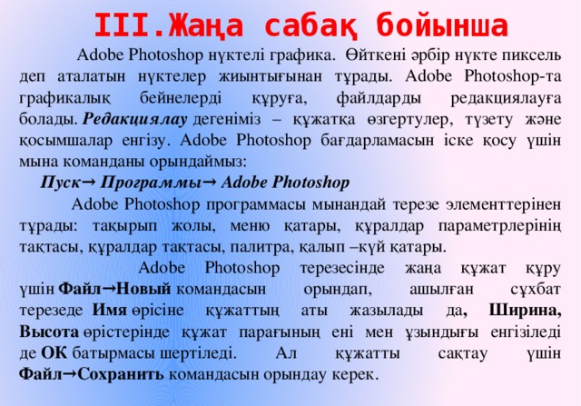 ІІІ.Жаңа сабақ бойынша  Adobe Photoshop нүктелі графика. Өйткені әрбір нүкте пиксель деп аталатын нүктелер жиынтығынан тұрады. Adobe Photoshop-та графикалық бейнелерді құруға, файлдарды редакциялауға болады.   Редакциялау  дегеніміз – құжатқа өзгертулер, түзету және қосымшалар енгізу. Adobe Photoshop бағдарламасын іске қосу үшін мына команданы орындаймыз: Пуск→ Программы→ Adobe Photoshop  Adobe Photoshop программасы мынандай терезе элементтерінен тұрады: тақырып жолы, меню қатары, құралдар параметрлерінің тақтасы, құралдар тақтасы, палитра, қалып –күй қатары.  Adobe Photoshop терезесінде жаңа құжат құру үшін  Файл→Новый  командасын орындап, ашылған сұхбат терезеде   Имя  өрісіне құжаттың аты жазылады да , Ширина, Высота  өрістерінде құжат парағының ені мен ұзындығы енгізіледі де  ОК  батырмасы шертіледі. Ал құжатты сақтау үшін Файл→Сохранить  командасын орындау керек. 