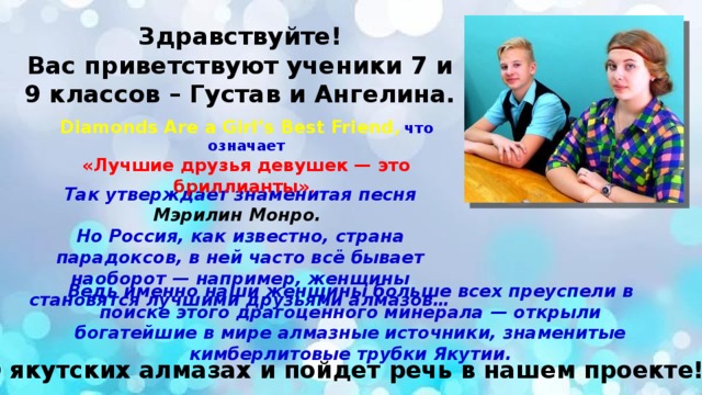 Здравствуйте!  Вас приветствуют ученики 7 и 9 классов – Густав и Ангелина. Diamonds Are a Girl’s Best Friend , что означает «Лучшие друзья девушек — это бриллианты» . Так утверждает знаменитая песня Мэрилин Монро.  Но Россия, как известно, страна парадоксов, в ней часто всё бывает наоборот — например, женщины становятся лучшими друзьями алмазов… Ведь именно наши женщины больше всех преуспели в поиске этого драгоценного минерала — открыли богатейшие в мире алмазные источники, знаменитые кимберлитовые трубки Якутии. О якутских алмазах и пойдет речь в нашем проекте! 