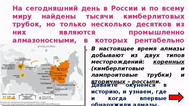 На сегодняшний день в России и по всему миру найдены тысячи кимберлитовых трубок, но только несколько десятков из них являются промышленно алмазоносными, в которых рентабельно проводить добычу. В настоящее время алмазы добывают из двух типов месторождений: коренных (кимберлитовые и лампроитовые трубки) и вторичных – россыпи. Давайте окунемся в историю, и узнаем, где и когда впервые обнаружили алмазы. 