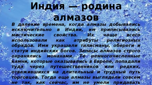 Индия — родина алмазов   В далекие времена, когда алмазы добывались исключительно в Индии, им приписывались мистические свойства. Их чаще всего использовали как атрибуты религиозных обрядов. Ими украшали талисманы, обереги и статуи индийских богов. Запасы алмазов строго охранялись монахами. Те немногочисленные камни, которые оказывались в Европе, попадали туда через путешественников или редких, отважившихся на длительный и трудный путь торговцев. Тогда еще алмазы выглядели совсем не так, как сейчас, им не умели придавать теперешнюю форму: их лишь немного шлифовали по естественным граням. 