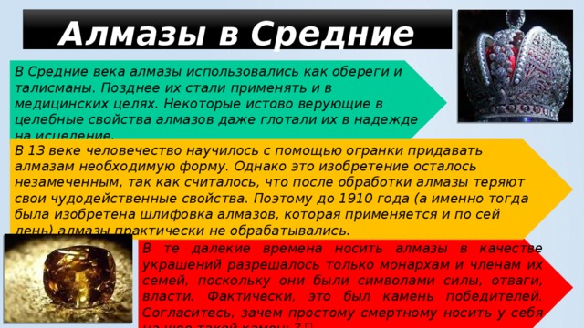 Алмазы в Средние века   В Средние века алмазы использовались как обереги и талисманы. Позднее их стали применять и в медицинских целях. Некоторые истово верующие в целебные свойства алмазов даже глотали их в надежде на исцеление. В 13 веке человечество научилось с помощью огранки придавать алмазам необходимую форму. Однако это изобретение осталось незамеченным, так как считалось, что после обработки алмазы теряют свои чудодейственные свойства. Поэтому до 1910 года (а именно тогда была изобретена шлифовка алмазов, которая применяется и по сей день) алмазы практически не обрабатывались. В те далекие времена носить алмазы в качестве украшений разрешалось только монархам и членам их семей, поскольку они были символами силы, отваги, власти. Фактически, это был камень победителей. Согласитесь, зачем простому смертному носить у себя на шее такой камень?  