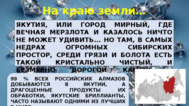 На краю земли… ЯКУТИЯ, ИЛИ ГОРОД МИРНЫЙ, ГДЕ ВЕЧНАЯ МЕРЗЛОТА И КАЗАЛОСЬ НИЧТО НЕ МОЖЕТ УДИВИТЬ... НО ТАМ, В САМЫХ НЕДРАХ ОГРОМНЫХ СИБИРСКИХ ПРОСТОР, СРЕДИ ГРЯЗИ И БОЛОТА ЕСТЬ ТАКОЙ КРИСТАЛЬНО ЧИСТЫЙ, И БЕЗМЕРНО ДОРОГОЙ КАМЕНЬ – БРИЛЛИАНТ.  99 % ВСЕХ РОССИЙСКИХ АЛМАЗОВ ДОБЫВАЮТСЯ В ЯКУТИИ, А ДРАГОЦЕННЫЕ ПРОДУКТЫ ИХ ОБРАБОТКИ, ЯКУТСКИЕ БРИЛЛИАНТЫ, ЧАСТО НАЗЫВАЮТ ОДНИМИ ИЗ ЛУЧШИХ В МИРЕ. 