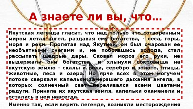 А знаете ли вы, что… Якутская легенда гласит, что над только что сотворенным миром летал ангел, раздавая ему богатства, - леса, горы, моря и реки. Пролетая над Якутией, он был очарован ее необъятными снегами и, не побоявшись холода, стал рассыпать щедрые дары. Сковал мороз его руки, не выдержали они богатства, и хлынули сокровища на якутскую землю - скалы и реки, серебро и золото, птицы, животные, леса и озера. Но ярче всех в этом могучем потоке сверкали капельки замерзшего дыхания ангела, в которых солнечный свет переливался всеми цветами радуги. Приняла их якутская земля, капельки окаменели и остались в ней навсегда. Именно так, если верить легенде, возникли месторождения якутских алмазов. 