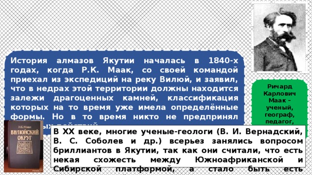 История алмазов Якутии началась в 1840-х годах, когда Р.К. Маак, со своей командой приехал из экспедиций на реку Вилюй, и заявил, что в недрах этой территории должны находится залежи драгоценных камней, классификация которых на то время уже имела определённые формы. Но в то время никто не предпринял активных действий. Ричард Карлович Маак – ученый, географ, педагог, исследователь В ХХ веке, многие ученые-геологи (В. И. Вернадский, В. С. Соболев и др.) всерьез занялись вопросом бриллиантов в Якутии, так как они считали, что есть некая схожесть между Южноафриканской и Сибирской платформой, а стало быть есть вероятность найти бриллианты. 