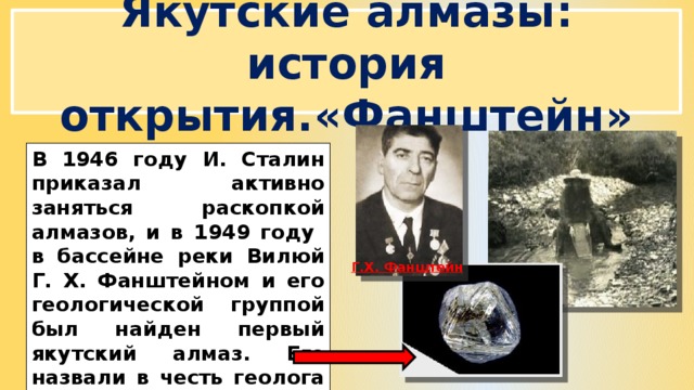 Якутские алмазы: история открытия.«Фанштейн» В 1946 году И. Сталин приказал активно заняться раскопкой алмазов, и в 1949 году в бассейне реки Вилюй Г. Х. Фанштейном и его геологической группой был найден первый якутский алмаз. Его назвали в честь геолога - «Фанштейн». Г.Х. Фанштейн 