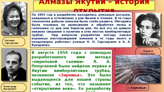 Алмазы Якутии – история открытия По 1953 год в разработке находились алмазные россыпи, найденные в отложениях у рек Вилюй и Оленек. В те годы технология добычи алмазов была слабо развита. Методика была основана на промывании и обработке песка и галечника со дна или берегов рек. Но всё это не давало никаких сведений о наличии в этих местах кимберлитовых трубок. Над вопросом разработки метода поиска коренных месторождений алмазов в те годы много и плодотворно работают ученые Н. Н. Сарсадских и А. А. Кухаренко. Наталия Сарсадских Лариса Попугаева В августе 1954 года с помощью разработанного ими метода «пироповой съемки» Л. А. Попугаевой была найдена первая в Якутии кимберлитовая трубка, названная «Зарница» . Это было выдающееся для нашей страны событие, из тех, что называют «открытиями века». Ее разработку начали только в начале 2000 года. Александр Кухаренко «Зарница» 