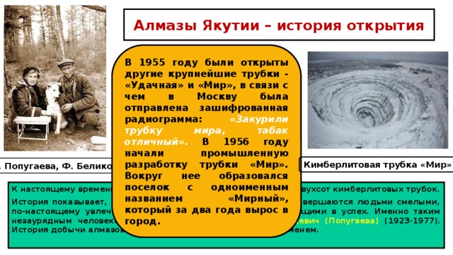 Алмазы Якутии – история открытия В 1955 году были открыты другие крупнейшие трубки - «Удачная» и «Мир», в связи с чем в Москву была отправлена зашифрованная радиограмма: «Закурили трубку мира, табак отличный» . В 1956 году начали промышленную разработку трубки «Мир». Вокруг нее образовался поселок с одноименным названием «Мирный», который за два года вырос в город. Кимберлитовая трубка «Мир» Л. Попугаева, Ф. Беликов К настоящему времени на территории Якутии выявлено около двухсот кимберлитовых трубок. История показывает, что открытия такого масштаба всегда совершаются людьми смелыми, по-настоящему увлеченными своим делом, безгранично верящими в успех. Именно таким незаурядным человеком и была Лариса Анатольевна Гринцевич (Попугаева) (1923-1977). История добычи алмазов в Якутии неразрывно связана с её именем. 