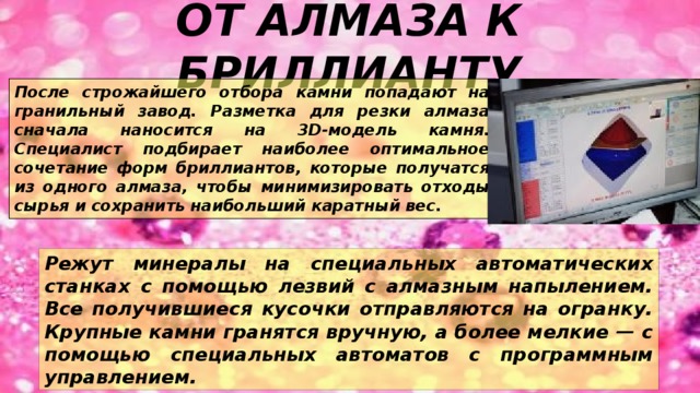 ОТ АЛМАЗА К БРИЛЛИАНТУ После строжайшего отбора камни попадают на гранильный завод. Разметка для резки алмаза сначала наносится на 3D-модель камня. Специалист подбирает наиболее оптимальное сочетание форм бриллиантов, которые получатся из одного алмаза, чтобы минимизировать отходы сырья и сохранить наибольший каратный вес. Режут минералы на специальных автоматических станках с помощью лезвий с алмазным напылением. Все получившиеся кусочки отправляются на огранку. Крупные камни гранятся вручную, а более мелкие — с помощью специальных автоматов с программным управлением. 