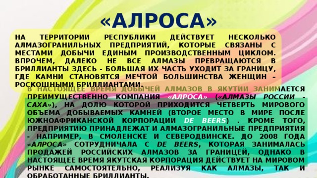 «АЛРОСА» НА ТЕРРИТОРИИ РЕСПУБЛИКИ ДЕЙСТВУЕТ НЕСКОЛЬКО АЛМАЗОГРАНИЛЬНЫХ ПРЕДПРИЯТИЙ, КОТОРЫЕ СВЯЗАНЫ С МЕСТАМИ ДОБЫЧИ ЕДИНЫМ ПРОИЗВОДСТВЕННЫМ ЦИКЛОМ. ВПРОЧЕМ, ДАЛЕКО НЕ ВСЕ АЛМАЗЫ ПРЕВРАЩАЮТСЯ В БРИЛЛИАНТЫ ЗДЕСЬ - БОЛЬШАЯ ИХ ЧАСТЬ УХОДИТ ЗА ГРАНИЦУ, ГДЕ КАМНИ СТАНОВЯТСЯ МЕЧТОЙ БОЛЬШИНСТВА ЖЕНЩИН – РОСКОШНЫМИ БРИЛЛИАНТАМИ. В НАСТОЯЩЕЕ ВРЕМЯ ДОБЫЧЕЙ АЛМАЗОВ В ЯКУТИИ ЗАНИМАЕТСЯ ПРЕИМУЩЕСТВЕННО КОМПАНИЯ «АЛРОСА»  ( «АЛМАЗЫ РОССИИ - САХА» ), НА ДОЛЮ КОТОРОЙ ПРИХОДИТСЯ ЧЕТВЕРТЬ МИРОВОГО ОБЪЕМА ДОБЫВАЕМЫХ КАМНЕЙ (ВТОРОЕ МЕСТО В МИРЕ ПОСЛЕ ЮЖНОАФРИКАНСКОЙ КОРПОРАЦИИ DE BEERS ) . КРОМЕ ТОГО, ПРЕДПРИЯТИЮ ПРИНАДЛЕЖАТ И АЛМАЗОГРАНИЛЬНЫЕ ПРЕДПРИЯТИЯ - НАПРИМЕР, В СМОЛЕНСКЕ И СЕВЕРОДВИНСКЕ. ДО 2008 ГОДА «АЛРОСА» СОТРУДНИЧАЛА С DE BEERS , КОТОРАЯ ЗАНИМАЛАСЬ ПРОДАЖЕЙ РОССИЙСКИХ АЛМАЗОВ ЗА ГРАНИЦЕЙ, ОДНАКО В НАСТОЯЩЕЕ ВРЕМЯ ЯКУТСКАЯ КОРПОРАЦИЯ ДЕЙСТВУЕТ НА МИРОВОМ РЫНКЕ САМОСТОЯТЕЛЬНО, РЕАЛИЗУЯ КАК АЛМАЗЫ, ТАК И ОБРАБОТАННЫЕ БРИЛЛИАНТЫ. 