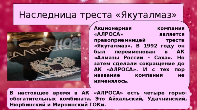 Наследница треста «Якуталмаз» Акционерная компания «АЛРОСА» является правоприемницей треста «Якуталмаз». В 1992 году он был переименован в АК «Алмазы России – Саха». Но затем сделали сокращение до АК «АЛРОСА». И с тех пор название компании не изменялось.  В настоящее время в АК «АЛРОСА» есть четыре горно-обогатительных комбината. Это Айхальский, Удачнинский, Нюрбинский и Мирнинский ГОКи. 