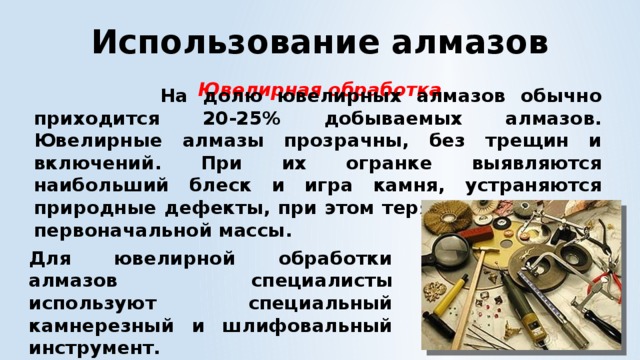 Использование алмазов Ювелирная обработка  На долю ювелирных алмазов обычно приходится 20-25% добываемых алмазов. Ювелирные алмазы прозрачны, без трещин и включений. При их огранке выявляются наибольший блеск и игра камня, устраняются природные дефекты, при этом теряется около 50% первоначальной массы.  Для ювелирной обработки алмазов специалисты используют специальный камнерезный и шлифовальный инструмент. 