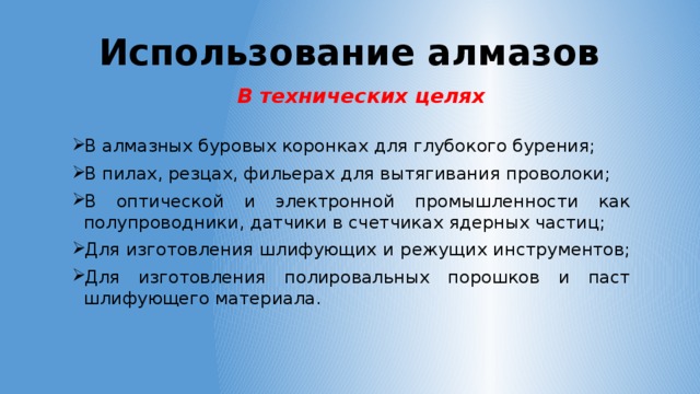 Использование алмазов В технических целях В алмазных буровых коронках для глубокого бурения; В пилах, резцах, фильерах для вытягивания проволоки; В оптической и электронной промышленности как полупроводники, датчики в счетчиках ядерных частиц; Для изготовления шлифующих и режущих инструментов; Для изготовления полировальных порошков и паст шлифующего материала. 