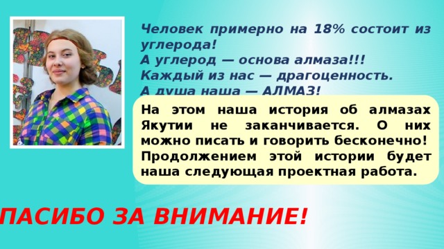 Человек примерно на 18% состоит из углерода! А углерод — основа алмаза!!! Каждый из нас — драгоценность. А душа наша — АЛМАЗ! На этом наша история об алмазах Якутии не заканчивается. О них можно писать и говорить бесконечно! Продолжением этой истории будет наша следующая проектная работа. СПАСИБО ЗА ВНИМАНИЕ! 