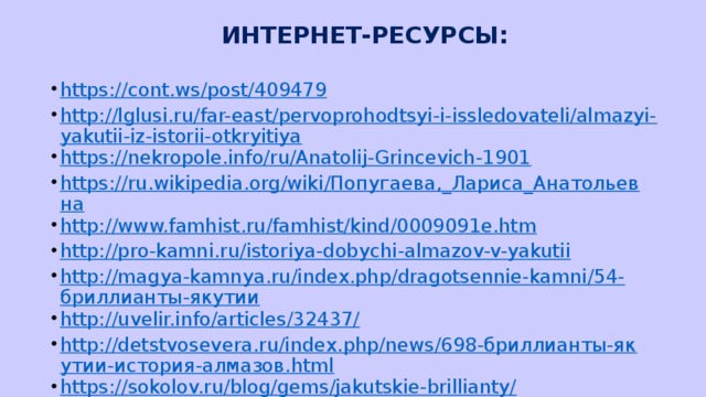 ИНТЕРНЕТ-РЕСУРСЫ: https://cont.ws/post/409479 http://lglusi.ru/far-east/pervoprohodtsyi-i-issledovateli/almazyi-yakutii-iz-istorii-otkryitiya https://nekropole.info/ru/Anatolij-Grincevich-1901 https://ru.wikipedia.org/wiki/Попугаева,_Лариса_Анатольевна http://www.famhist.ru/famhist/kind/0009091e.htm http://pro-kamni.ru/istoriya-dobychi-almazov-v-yakutii http://magya-kamnya.ru/index.php/dragotsennie-kamni/54-бриллианты-якутии http://uvelir.info/articles/32437/ http://detstvosevera.ru/index.php/news/698-бриллианты-якутии-история-алмазов.html https://sokolov.ru/blog/gems/jakutskie-brillianty/ https://ru.wikipedia.org/wiki/Знаменитые_алмазы_и_бриллианты http://irkipedia.ru/content/almazy_yakutii_istoricheskaya_enciklopediya_sibiri_2009 