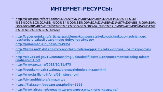 ИНТЕРНЕТ-РЕСУРСЫ: http://www.coolreferat.com/%D0%9F%D1%80%D0%BE%D0%B1%D0%BB%D0%B5%D0%BC%D1%8B_%D0%B4%D0%BE%D0%B1%D1%8B%D1%87%D0%B8_%D0%B0%D0%BB%D0%BC%D0%B0%D0%B7%D0%BE%D0%B2_%D0%B2_%D0%AF%D0%BA%D1%83%D1%82%D0%B8%D0%B8  http://cyberleninka.ru/article/n/problema-kompensatsii-ekologicheskogo-i-sotsialnogo-uscherba-v-yakutii-vyzvannogo-dobychey-almazov http://primamedia.ru/news/394935/ http://fishki.net/1491209-fotoreportazh-iz-dalekoj-jakutii-ili-kak-dobyvajut-almazy-v-rossii.html http://oldvak.ed.gov.ru/common/img/uploaded/files/vak/announcements/Geolog-miner/GrahanovSA.pdf http://www.proza.ru/2013/10/11/673 http://vseokamnyah.ru/almaz/proisxozhdenie-almazov.html http://www.brilliant-info.ru/01history.html http://dv.land/history/almaznitcy https://7lafa.com/pageanswer.php?id=9991 http://www.alrosa.ru/алмазницы-русские-женщины-открывшие/ http://beautyinfo.com.ua/m0c3i3321.html  